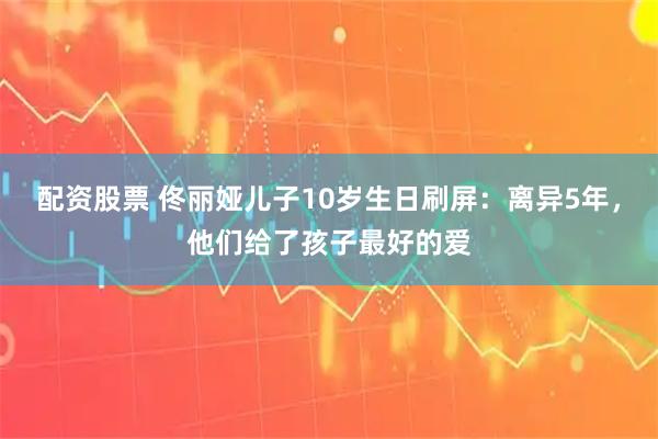 配资股票 佟丽娅儿子10岁生日刷屏：离异5年，他们给了孩子最好的爱