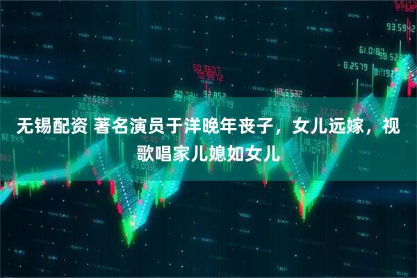 无锡配资 著名演员于洋晚年丧子，女儿远嫁，视歌唱家儿媳如女儿