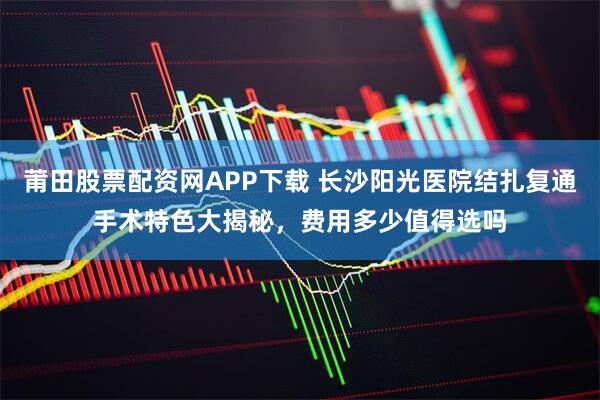 莆田股票配资网APP下载 长沙阳光医院结扎复通手术特色大揭秘，费用多少值得选吗