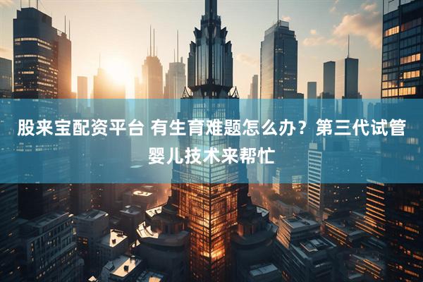 股来宝配资平台 有生育难题怎么办？第三代试管婴儿技术来帮忙
