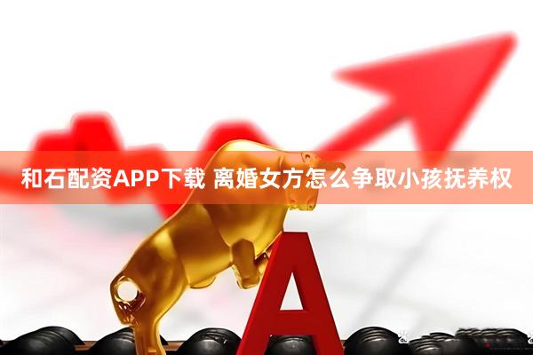 和石配资APP下载 离婚女方怎么争取小孩抚养权