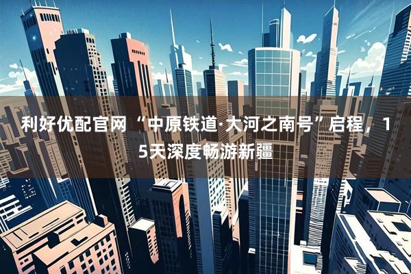 利好优配官网 “中原铁道·大河之南号”启程，15天深度畅游新疆