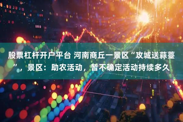股票杠杆开户平台 河南商丘一景区“攻城送蒜薹”，景区：助农活动，暂不确定活动持续多久