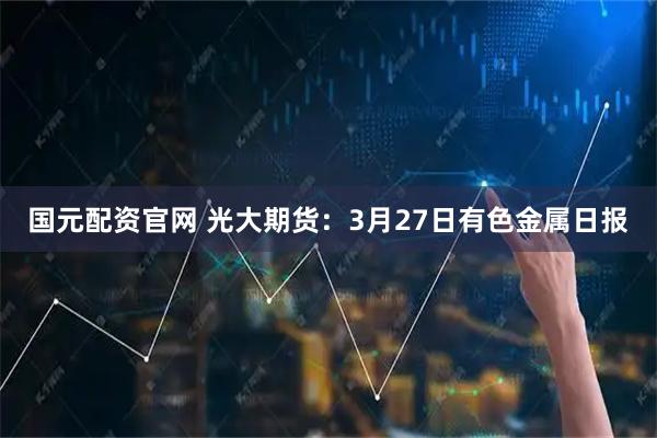 国元配资官网 光大期货：3月27日有色金属日报