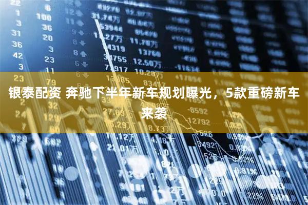 银泰配资 奔驰下半年新车规划曝光,5款重磅新车来袭
