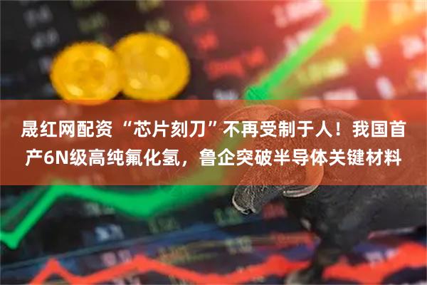 晟红网配资 “芯片刻刀”不再受制于人!我国首产6N级高纯氟化氢,鲁企突破半导体关键材料