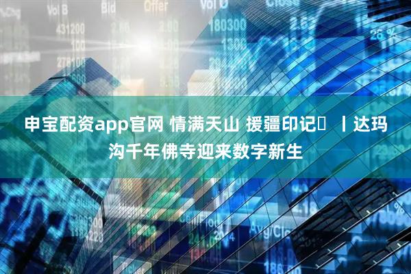 申宝配资app官网 情满天山 援疆印记⑫丨达玛沟千年佛寺迎来数字新生