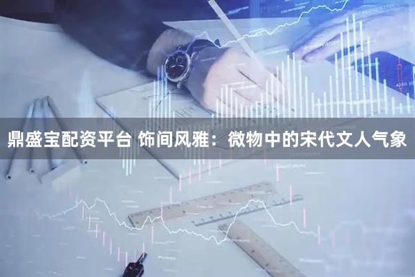 鼎盛宝配资平台 饰间风雅：微物中的宋代文人气象